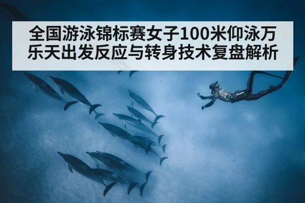 全国游泳锦标赛女子100米仰泳万乐天出发反应与转身技术复盘解析