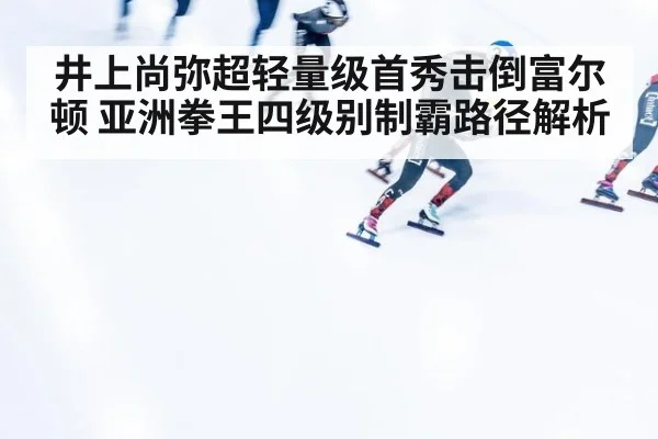 井上尚弥超轻量级首秀击倒富尔顿 亚洲拳王四级别制霸路径解析